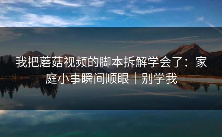 我把蘑菇视频的脚本拆解学会了：家庭小事瞬间顺眼｜别学我