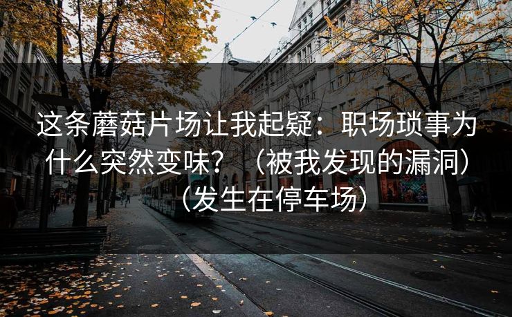 这条蘑菇片场让我起疑:职场琐事为什么突然变味?(被我发现的漏洞)(发生在停车场) 这条蘑菇片场让我起疑:职场琐事为什么突然变味?(被我发现的漏洞)(发生在停车场)